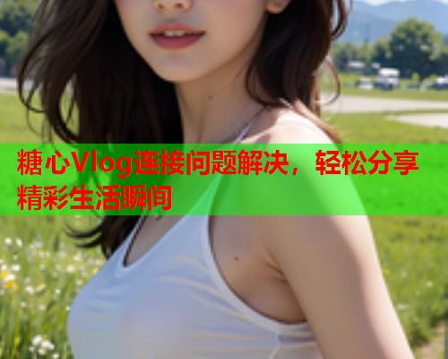 糖心Vlog连接问题解决，轻松分享精彩生活瞬间  第1张